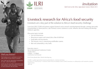 Livestock research for Africa’s food security
Livestock are a key part of the solution to Africa’s food security challenge
Learn how ILRI, CGIAR and partners support livestock sector research and development through a strategy that works
in partnerships to inform practice, take livestock science solutions to scale, inﬂuence decision making and develop
livestock capacities.
Discussion topics include:
•  Vaccine biosciences
•  Biosciences eastern and central Africa (BecA)-ILRI hub
•  Food safety and mycotoxins
•  The biomass crisis in intensifying smallholder systems
•  Risk and vulnerability in dry lands  

Executive room 4
Accra International Conference Centre
15 July 2013 
9.00am - 12.00pm
complimentary lunch thereafter
R.S.V.P. Teresa Werrhe-Abira T.Werrhe-Abira@cgiar.org
CGIAR is a global agricultural research partnership for a food-secure future.
Its science is carried out by 15 research centres that are members of the CGIAR Consortium in collaboration with hundreds of partner
organizations.
cgiar.org
	
  
invitation
Side Event at the Africa Agriculture Science Week 2013
Did you know?
The livestock sector contributes as much as
40% of GDP in many African countries
Four of the top ﬁve agricultural commodities
by value come from livestock
In the next 20 years Africa’s demand for beef,
dairy products, pork and poultry is expected
to rise by between 100 and 200%
RESEARCH
PROGRAM ON
Livestock and Fish
 