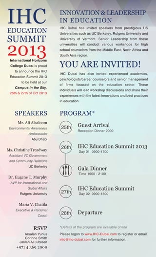 IHC

INNOVATION & LEADERSHIP
IN EDUCATION

EDUCATION

IHC Dubai has invited speakers from prestigious US

2013

University of Vermont. Senior Leadership from these

SUMMIT

International Horizons
College Dubai is proud
to announce the IHC

Education Summit 2013
to be held at our

Campus in the Sky,
26th & 27th of Oct 2013

Universities such as UC Berkeley, Rutgers University and
universities will conduct various workshops for high
school counselors from the Middle East, North Africa and
South Asia region.

YOU ARE INVITED!

IHC Dubai has also invited experienced academics,
psychologists/career counselors and senior management
of firms focused on the education sector. These
individuals will lead workshop discussions and share their
experiences with the latest innovations and best practices
in education.

SPEAKERS
Mr. Ali Alsaloom
Environmental Awareness
Ambassador

PROGRAM*
25th

Guest Arrival

26th

IHC Education Summit 2013

Reception Dinner 2000

Abu Dhabi

Ms. Christine Treadway
Assistant VC Government

Day 01 0900-1700

and Community Relations
UC Berkeley

Gala Dinner
Time 1900 - 2100

Dr. Eugene T. Murphy
AVP for International and
Global Affairs
Rutgers University

27th

IHC Education Summit
Day 02 0900-1500

Maria V. Chatila
Executive & Personal
Coach

RSVP

Arsalan Yunus
Corinne Smith
Jalilah Al Jubreen

+971 4 369 2000

28th

Departure

*Details of the program are available online
Please logon to www.IHC-Dubai.com to register or email
info@ihc-dubai.com for further information.

 