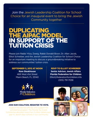 Join the Jewish Leadership Coalition for School
Choice for an inaugural event to bring the Jewish
Community together
DUPLICATING
THE AIPAC MODEL
IN SUPPORT OF THE
TUITION CRISIS
Please join Rabbi Yitzy Zweig, Rabbi Donald Bixon, Dr. Allan Jacob,
Elliot Schreiber, and the Jewish Leadership Coalition for School Choice
for an important meeting to discuss a groundbreaking initiative to
address our communities’ tuition crisis.
JOIN OUR COALITION. REGISTER TO VOTE.
Support the elected officials who support the
scholarship program. The Florida Tax Credit
Scholarship allocates more than 3 million dollars each
year to Jewish days schools in our community.
Florida Federation
SEPTEMBER 5, 2012 AT NOON
Rare Steakhouse
468 West 41st Street
Miami Beach, FL 33140
RSVP TO ELLIOT SCHREIBER
Senior Advisor, Jewish Affairs
Florida Federation for Children
Elliot@federationforchildren.info
(305) 791-7038
 