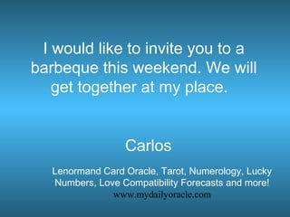I would like to invite you to a
barbeque this weekend. We will
get together at my place.
Carlos
Lenormand Card Oracle, Tarot, Numerology, Lucky
Numbers, Love Compatibility Forecasts and more!
www.mydailyoracle.com
 