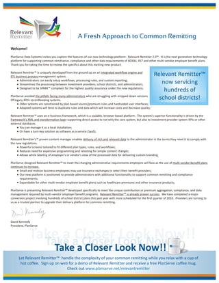 Relevant
Remitter                                            A Fresh Approach to Common Remitting
Welcome!

PlanServe Data Systems invites you explore the features of our new technology platform - Relevant Remitter 2.0™. It is the next generation technology
platform for supporting common remittance, compliance and other data requirements of 403(b), 457 and other multi-vendor employer benefit plans.
Thank you for taking the time to review the specifics about this exciting new product.

Relevant Remitter™ is uniquely developed from the ground up on an integrated workflow engine and
ETL business process management system.                                                                        Relevant Remitter™
     ! Administrators can easily setup workflows, processing rules, and custom reporting;
     ! Streamlines the processing between investment providers, school districts, and administrators;             now servicing
     ! Designed to be SPARK™ compliant for the highest quality assurance under the new regulations;
                                                                                                                   hundreds of
PlanServe avoided the pitfalls facing many administrators who are struggling with stripped down versions
Of legacy 401k recordkeeping systems.                                                                            school districts!
     ! Older systems are constrained by plan based source/premium rules and hardcoded user interfaces;
     ! Adapted systems will tend to duplicate rules and data which will increase costs and decrease quality;

Relevant Remitter™ uses an e-business framework, which is a scalable, browser-based platform. The system's superior functionality is driven by the
framework's XML and transformation layer supporting direct access to not only the core system, but also to investment provider system APIs or other
external databases.
     ! You can manage it as a local installation;
     ! Or have a turn-key solution as software as a service (SaaS);

Relevant Remitter's™ proven content manager enables delivery of rich and relevant data to the administrator in the terms they need it to comply with
the new regulations.
     ! Powerful screens tailored to fit different plan types, rules, and workflows;
     ! Reduces need for expensive programming and retesting for simple content changes;
     ! Allows white labeling of employer's or vendor's view of the processed data for delivering custom branding.

PlanServe designed Relevant Remitter™ to meet the changing administrative requirements employers will face as the use of multi-vendor benefit plans
continues to increase.
     ! Small and midsize business employees may use insurance exchanges to select their benefit providers;
     ! Our new platform is positioned to provide administrators with additional functionality to support common remitting and compliance
       requirements;
     ! Expandable for other multi-vendor employer benefit plans such as healthcare premiums and other insurance products;

PlanServe is presenting Relevant Remitter™ developed specifically to meet the unique contribution or premium aggregation, compliance, and data
management required by multi-vendor employer benefit programs. Relevant Remitter™ is already proven success. We have completed a major
conversion project involving hundreds of school district plans this past year with more scheduled for the first quarter of 2010. Providers are turning to
us as a trusted partner to upgrade their delivery platform for common remitting.




David Kennedy
President, PlanServe




                                  Take a Closer Look Now!!                                                                   PlanServe
                                                                                                                              Data systems




      Let Relevant Remitter™ handle the complexity of your common remitting while you relax with a cup of
       hot coffee. Sign up on web for a demo of Relevant Remitter and receive a free PlanServe coffee mug.
                                 Check out www.planserve.net/relevantremitter
 