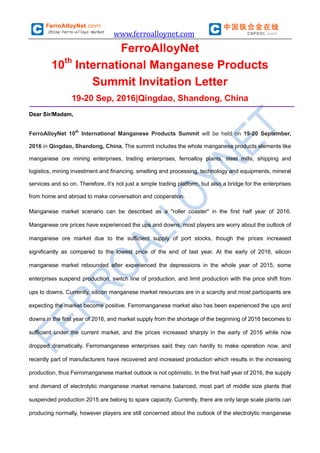 www.ferroalloynet.com
FerroAlloyNet
10th
International Manganese Products
Summit Invitation Letter
19-20 Sep, 2016|Qingdao, Shandong, China
Dear Sir/Madam,
FerroAlloyNet 10th
International Manganese Products Summit will be held on 19-20 September,
2016 in Qingdao, Shandong, China. The summit includes the whole manganese products elements like
manganese ore mining enterprises, trading enterprises, ferroalloy plants, steel mills, shipping and
logistics, mining investment and financing, smelting and processing, technology and equipments, mineral
services and so on. Therefore, it’s not just a simple trading platform, but also a bridge for the enterprises
from home and abroad to make conversation and cooperation.
Manganese market scenario can be described as a "roller coaster" in the first half year of 2016.
Manganese ore prices have experienced the ups and downs, most players are worry about the outlook of
manganese ore market due to the sufficient supply of port stocks, though the prices increased
significantly as compared to the lowest price of the end of last year. At the early of 2016, silicon
manganese market rebounded after experienced the depressions in the whole year of 2015, some
enterprises suspend production, switch line of production, and limit production with the price shift from
ups to downs. Currently, silicon manganese market resources are in a scarcity and most participants are
expecting the market become positive. Ferromanganese market also has been experienced the ups and
downs in the first year of 2016, and market supply from the shortage of the beginning of 2016 becomes to
sufficient under the current market, and the prices increased sharply in the early of 2016 while now
dropped dramatically. Ferromanganese enterprises said they can hardly to make operation now, and
recently part of manufacturers have recovered and increased production which results in the increasing
production, thus Ferromanganese market outlook is not optimistic. In the first half year of 2016, the supply
and demand of electrolytic manganese market remains balanced, most part of middle size plants that
suspended production 2015 are belong to spare capacity. Currently, there are only large scale plants can
producing normally, however players are still concerned about the outlook of the electrolytic manganese
 