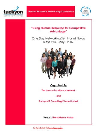 Human Resource Networking Convention




  “Using Human Resource for Competitive
              Advantage”

  One Day Networking Seminar at Noida
        Date : 23 – May - 2009




                         Organized By
             The Human Excellence Network

                                 and

          Tackyon IT Consulting Private Limited




                Venue : The Radisson, Noida



   For More Details Visit www.tackyon.org
 