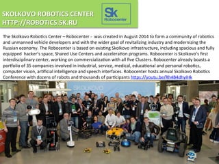 SKOLKOVO	
  ROBOTICS	
  CENTER	
  
HTTP://ROBOTICS.SK.RU	
  	
  
The	
  Skolkovo	
  Robo3cs	
  Center	
  –	
  Robocenter	
  -­‐	
  	
  was	
  created	
  in	
  August	
  2014	
  to	
  form	
  a	
  community	
  of	
  robo3cs	
  
and	
  unmanned	
  vehicle	
  developers	
  and	
  with	
  the	
  wider	
  goal	
  of	
  revitalizing	
  industry	
  and	
  modernizing	
  the	
  
Russian	
  economy.	
  The	
  Robocenter	
  is	
  based	
  on	
  exis3ng	
  Skolkovo	
  infrastructure,	
  including	
  spacious	
  and	
  fully	
  
equipped	
  	
  hacker’s	
  space,	
  Shared	
  Use	
  Centers	
  and	
  accelera3on	
  programs.	
  Robocenter	
  is	
  Skolkovo’s	
  ﬁrst	
  
interdisciplinary	
  center,	
  working	
  on	
  commercializa3on	
  with	
  all	
  ﬁve	
  Clusters.	
  Robocenter	
  already	
  boasts	
  a	
  
porLolio	
  of	
  35	
  companies	
  involved	
  in	
  industrial,	
  service,	
  medical,	
  educa3onal	
  and	
  personal	
  robo3cs,	
  
computer	
  vision,	
  ar3ﬁcial	
  intelligence	
  and	
  speech	
  interfaces.	
  Robocenter	
  hosts	
  annual	
  Skolkovo	
  Robo3cs	
  
Conference	
  with	
  dozens	
  of	
  robots	
  and	
  thousands	
  of	
  par3cipants	
  hOps://youtu.be/Rh4B4dhyIHk	
  	
  
Robocenter
 