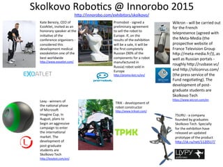 Skolkovo	
  Robo3cs	
  @	
  Innorobo	
  2015	
  
hOp://innorobo.com/exhibitors/skolkovo/	
  	
  
Kate	
  Bereziy,	
  CEO	
  of	
  
EzoAtlet,	
  invited	
  as	
  an	
  
honorary	
  speaker	
  at	
  the	
  
ini3a3ve	
  of	
  the	
  
conference	
  organizers	
  -­‐	
  
considered	
  this	
  
development	
  medical	
  
exoskeleton	
  one	
  of	
  the	
  
best	
  worldwide	
  
hOp://www.exoatlet.com/	
  
Promobot	
  -­‐	
  signed	
  a	
  
preliminary	
  agreement	
  
to	
  sell	
  the	
  robot	
  to	
  
Europe.	
  If,	
  on	
  the	
  
results	
  of	
  the	
  exhibi3on	
  
will	
  be	
  a	
  sale,	
  it	
  will	
  be	
  
the	
  ﬁrst	
  completely	
  
Russian	
  (90%	
  of	
  the	
  
components	
  for	
  a	
  robot	
  
manufactured	
  in	
  
Russia)	
  robot	
  sold	
  in	
  
Europe	
  
hOp://promo-­‐bot.ru/en/	
  
Wikron	
  -­‐	
  will	
  be	
  carried	
  out	
  
for	
  the	
  French	
  
telepresence	
  (agreed	
  with	
  
the	
  Meta-­‐Media	
  (the	
  
prospec3ve	
  website	
  of	
  
France	
  Television	
  Group	
  
hOp://meta-­‐media.fr/)),	
  as	
  
well	
  as	
  Russian	
  portals	
  -­‐	
  
roughly	
  hOp://rusbase.vc/	
  
and	
  hOp://siliconrus.com/	
  
(the	
  press	
  service	
  of	
  the	
  
Fund	
  nego3a3ng).	
  The	
  
development	
  of	
  post-­‐
graduate	
  students	
  are	
  
Skolkovo	
  Tech	
  
hOps://www.wicron.com/en	
  
	
  
Lexy	
  -­‐	
  winners	
  of	
  
the	
  na3onal	
  phase	
  
of	
  Microsoc	
  
Imagine	
  Cup.	
  In	
  
August,	
  plans	
  to	
  
begin	
  an	
  aggressive	
  
campaign	
  to	
  enter	
  
the	
  interna3onal	
  
market.	
  The	
  
development	
  of	
  
post-­‐graduate	
  
students	
  are	
  
Skolkovo	
  Tech	
  
hOp://lexybot.com/en/	
  
TRIK	
  -­‐	
  development	
  of	
  
robot	
  constructor	
  
hOp://www.trikset.com/	
  
TSURU	
  -­‐	
  a	
  company	
  
founded	
  by	
  graduates	
  
Skolkovo	
  Tech.	
  Specially	
  
for	
  the	
  exhibi3on	
  have	
  
released	
  an	
  updated	
  
prototype	
  of	
  the	
  product	
  
hOp://sk.ru/net/1120517/	
  
 