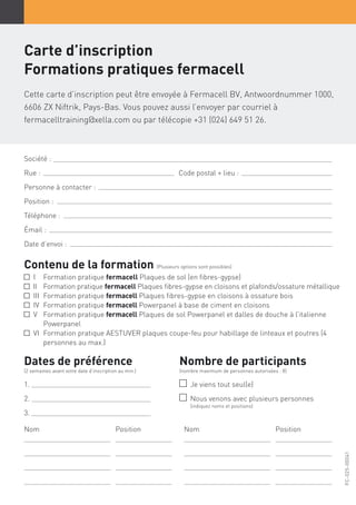 Carte d’inscription
Formations pratiques fermacell
Cette carte d’inscription peut être envoyée à Fermacell BV, Antwoordnummer 1000,
6606 ZX Niftrik, Pays-Bas. Vous pouvez aussi l’envoyer par courriel à
fermacelltraining@xella.com ou par télécopie +31 (024) 649 51 26.
Société :
Rue : 					 Code postal + lieu :
Personne à contacter :
Position :
Téléphone :
Émail :
Date d’envoi :
Contenu de la formation (Plusieurs options sont possibles)
I	 Formation pratique fermacell Plaques de sol (en fibres-gypse)
II	Formation pratique fermacell Plaques fibres-gypse en cloisons et plafonds/ossature métallique
III	 Formation pratique fermacell Plaques fibres-gypse en cloisons à ossature bois
IV	 Formation pratique fermacell Powerpanel à base de ciment en cloisons
V	Formation pratique fermacell Plaques de sol Powerpanel et dalles de douche à l’italienne
Powerpanel
VI	Formation pratique AESTUVER plaques coupe-feu pour habillage de linteaux et poutres (4
personnes au max.)
Dates de préférence
(2 semaines avant votre date d’inscription au min.)
1.
2.
3.
Nom	Position Nom	Position
Nombre de participants
(nombre maximum de personnes autorisées : 8)
Je viens tout seul(e)
Nous venons avec plusieurs personnes
(indiquez noms et positions)
FC-025-00041
 