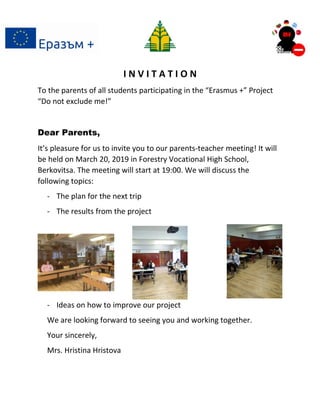 I N V I T A T I O N
To the parents of all students participating in the “Erasmus +” Project
“Do not exclude me!”
Dear Parents,
It’s pleasure for us to invite you to our parents-teacher meeting! It will
be held on March 20, 2019 in Forestry Vocational High School,
Berkovitsa. The meeting will start at 19:00. We will discuss the
following topics:
- The plan for the next trip
- The results from the project
- Ideas on how to improve our project
We are looking forward to seeing you and working together.
Your sincerely,
Mrs. Hristina Hristova
 