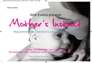 Mothers Instinct 2pp Invitation (Sept 2011)_FINAL:Layout 1 21/06/2011 20:46 Page 1




        FREE ENTRY




              Mother’ s Instinct
                                                          RDA Events presents




                      Manchester & Cheshire’s premier baby show




                          Sunday 11th September 2011 (12pm - 5pm)
           The Waterside Hotel •Wilmslow Road • Didsbury • Manchester • M20 5WZ

                                                        www.babyshownorthwest.co.uk
 