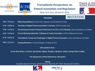 PROGRAM
with speakers from :
Cross River Bank, Le Swave, Quantcube, Ripple, Roadzen, Stratumn, Stripe, Orange Silicon Valley
The Symposium will be followed by a Reception
VENUE
Consulate General of France, 934 5th Avenue, New York, NY 10021 (ID required to attend)
INVITATION
3.00 – 3.10 p.m. Welcoming Address by Anne-Claire Legendre, Consul General of France
3.10 – 3.30 p.m. The State of Digital Finance Innovation in Europe, ACPR Innovation Hub
3.30 – 4.15 p.m. Introducing Innovative Products & Services to the E.U. & U.S. Markets, panel moderated by Lisa Rabbe
4.30 – 5.15 p.m. French Banking Authorities’ Initiatives to Foster Innovation, ACPR and Banque de France
5.15 – 6.00 p.m. Transatlantic Trends and Challenges in Digital Finance Innovation, panel moderated by Lisa Rabbe
6.00 – 6.15 p.m. Closing Remarks by Thomas Philippon, Professor at NYU
Transatlantic Perspectives on
Fintech Innovation and Regulation
New York City, 28 March 2018
 