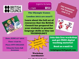 FREE
                                                              W
                                                        FOR ORKSH
                                                             TEA
                                                         JU N    CHE OP
                          The Olympic Games                  E 27 RS
                                                                  th
                        London 2012 are near!!!
                       Learn about the full set of
                       resources that the British
                        Council has prepared for
                       your students to practise
                       language skills as they use
                            TECHNOLOGY
                                              Join this free workshop
Date: JUNE 27th 2012                    to
                                  free          and get FREE digital
  Time: 17:30 hs.             Feel your
                               Bring ters!       teaching material!
                                    pu
Place: OTT COLLEGE             com                Send an e-mail to
                                      !
 Eduardo Costa 848
     Acassuso                                 helpingnorth@gmail.com
                              Workshop
                             coordinator:
 