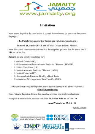 Invitation 
Nous avons le plaisir de vous inviter à couvrir la conférence de presse du lancement 
du projet : 
« La Plateforme Associative Tunisienne en Ligne Jamaity.org » 
le mardi 28 janvier 2014 à 10h à l’hôtel Golden Tulip El Mechtel. 
Vous êtes aussi chaleureusement convié à la réception qui aura lieu le même jour à 
18h, au même lieu. 
Jamaity est une initiative soutenue par : 
- Le British Council (BC) 
- Le Réseau euro-méditerranéen des Droits de l’Homme (REMDH) 
- L’Union Européenne (UE) 
- L’Institut Arabe des Droits de l’Homme (IADH) 
- L’Institut Français (IFT) 
- L’Ambassade du Royaume Des Pays-Bas à Tunis 
- L’association Développement Sans Frontière (DSF) 
Pour confirmer votre participation, merci de nous contacter à l’adresse suivante : 
contact@jamaity.org 
Dans l’attente du plaisir de vous lire, veuillez accepter nos sincères salutations. 
Pour plus d’informations, veuillez contacter M. Sofien Asta au 21 784 170 
Amal Yakoubi au 27 418 190 
Equipe jamaity 
