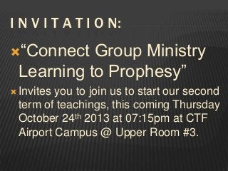 I N V I T A T I O N:
“Connect

Group Ministry
Learning to Prophesy”

 Invites

you to join us to start our second
term of teachings, this coming Thursday
October 24th 2013 at 07:15pm at CTF
Airport Campus @ Upper Room #3.

 
