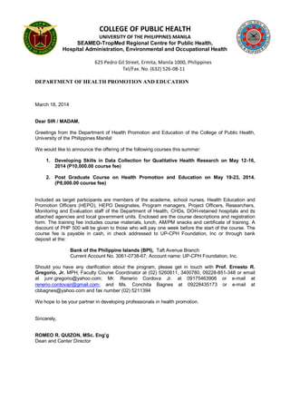 COLLEGE OF PUBLIC HEALTH
UNIVERSITY OF THE PHILIPPINES MANILA
SEAMEO-TropMed Regional Centre for Public Health,
Hospital Administration, Environmental and Occupational Health
625 Pedro Gil Street, Ermita, Manila 1000, Philippines
Tel/Fax. No. (632) 526-08-11
DEPARTMENT OF HEALTH PROMOTION AND EDUCATION
March 18, 2014
Dear SIR / MADAM,
Greetings from the Department of Health Promotion and Education of the College of Public Health,
University of the Philippines Manila!
We would like to announce the offering of the following courses this summer:
1. Developing Skills in Data Collection for Qualitative Health Research on May 12-16,
2014 (P10,000.00 course fee)
2. Post Graduate Course on Health Promotion and Education on May 19-23, 2014.
(P8,000.00 course fee)
Included as target participants are members of the academe, school nurses, Health Education and
Promotion Officers (HEPO), HEPO Designates, Program managers, Project Officers, Researchers,
Monitoring and Evaluation staff of the Department of Health, CHDs, DOH-retained hospitals and its
attached agencies and local government units. Enclosed are the course descriptions and registration
form. The training fee includes course materials, lunch, AM/PM snacks and certificate of training. A
discount of PHP 500 will be given to those who will pay one week before the start of the course. The
course fee is payable in cash, in check addressed to UP-CPH Foundation, Inc or through bank
deposit at the:
Bank of the Philippine Islands (BPI), Taft Avenue Branch
Current Account No. 3061-0738-67; Account name: UP-CPH Foundation, Inc.
Should you have any clarification about the program, please get in touch with Prof. Ernesto R.
Gregorio, Jr. MPH, Faculty Course Coordinator at (02) 5260811, 3400780, 09228-851-348 or email
at junr.gregorio@yahoo.com; Mr. Renerio Cordova Jr. at 09175463906 or e-mail at
renerio.cordovajr@gmail.com; and Ms. Conchita Bagnes at 09228435173 or e-mail at
cbbagnes@yahoo.com and fax number (02) 5211394
We hope to be your partner in developing professionals in health promotion.
Sincerely,
ROMEO R. QUIZON, MSc. Eng’g
Dean and Center Director
 