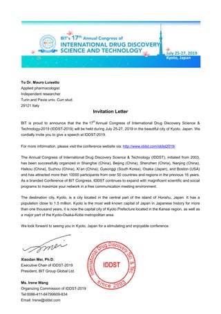 To Dr. Mauro Luisetto
Applied pharmacologist
Independent researcher
Turin and Pavia univ. Curr.stud.
29121 Italy
Invitation Letter
BIT is proud to announce that the the 17
th
Annual Congress of International Drug Discovery Science &
Technology-2019 (IDDST-2019) will be held during July 25-27, 2019 in the beautiful city of Kyoto, Japan. We
cordially invite you to give a speech at IDDST-2019.
For more information, please visit the conference website via: http://www.iddst.com/iddst2019/
The Annual Congress of International Drug Discovery Science & Technology (IDDST), initiated from 2003,
has been successfully organized in Shanghai (China), Beijing (China), Shenzhen (China), Nanjing (China),
Haikou (China), Suzhou (China), Xi’an (China), Gyeonggi (South Korea), Osaka (Japan), and Boston (USA)
and has attracted more than 10000 participants from over 50 countries and regions in the previous 16 years.
As a branded Conference of BIT Congress, IDDST continues to expand with magnificent scientific and social
programs to maximize your network in a free communication meeting environment.
The destination city, Kyoto, is a city located in the central part of the island of Honshu, Japan. It has a
population close to 1.5 million. Kyoto is the most well known capital of Japan in Japanese history for more
than one thousand years, it is now the capital city of Kyoto Prefecture located in the Kansai region, as well as
a major part of the Kyoto-Osaka-Kobe metropolitan area.
We look forward to seeing you in Kyoto, Japan for a stimulating and enjoyable conference.
Xiaodan Mei, Ph.D.
Executive Chair of IDDST-2019
President, BIT Group Global Ltd.
Ms. Irene Wang
Organizing Commission of IDDST-2019
Tel:0086-411-84799609-834
Email: Irene@iddst.com
 