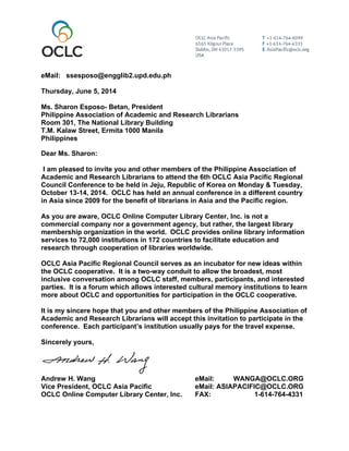 eMail: ssesposo@engglib2.upd.edu.ph
Thursday, June 5, 2014
Ms. Sharon Esposo- Betan, President
Philippine Association of Academic and Research Librarians
Room 301, The National Library Building
T.M. Kalaw Street, Ermita 1000 Manila
Philippines
Dear Ms. Sharon:
I am pleased to invite you and other members of the Philippine Association of
Academic and Research Librarians to attend the 6th OCLC Asia Pacific Regional
Council Conference to be held in Jeju, Republic of Korea on Monday & Tuesday,
October 13-14, 2014. OCLC has held an annual conference in a different country
in Asia since 2009 for the benefit of librarians in Asia and the Pacific region.
As you are aware, OCLC Online Computer Library Center, Inc. is not a
commercial company nor a government agency, but rather, the largest library
membership organization in the world. OCLC provides online library information
services to 72,000 institutions in 172 countries to facilitate education and
research through cooperation of libraries worldwide.
OCLC Asia Pacific Regional Council serves as an incubator for new ideas within
the OCLC cooperative. It is a two-way conduit to allow the broadest, most
inclusive conversation among OCLC staff, members, participants, and interested
parties. It is a forum which allows interested cultural memory institutions to learn
more about OCLC and opportunities for participation in the OCLC cooperative.
It is my sincere hope that you and other members of the Philippine Association of
Academic and Research Librarians will accept this invitation to participate in the
conference. Each participant’s institution usually pays for the travel expense.
Sincerely yours,
Andrew H. Wang eMail: WANGA@OCLC.ORG
Vice President, OCLC Asia Pacific eMail: ASIAPACIFIC@OCLC.ORG
OCLC Online Computer Library Center, Inc. FAX: 1-614-764-4331
 