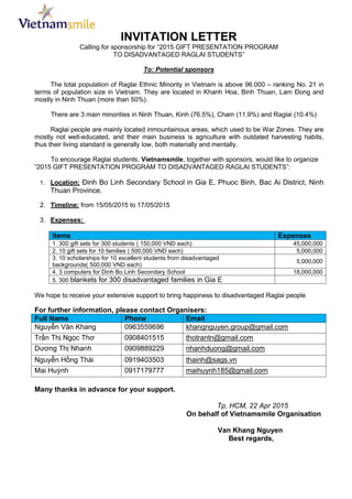 INVITATION LETTER
Calling for sponsorship for “2015 GIFT PRESENTATION PROGRAM
TO DISADVANTAGED RAGLAI STUDENTS”
To: Potential sponsors
The total population of Raglai Ethnic Minority in Vietnam is above 96.000 – ranking No. 21 in
terms of population size in Vietnam. They are located in Khanh Hoa, Binh Thuan, Lam Đong and
mostly in Ninh Thuan (more than 50%).
There are 3 main minorities in Ninh Thuan, Kinh (76.5%), Cham (11.9%) and Raglai (10.4%)
Raglai people are mainly located inmountainous areas, which used to be War Zones. They are
mostly not well-educated, and their main business is agriculture with outdated harvesting habits,
thus their living standard is generally low, both materially and mentally.
To encourage Raglai students, Vietnamsmile, together with sponsors, would like to organize
“2015 GIFT PRESENTATION PROGRAM TO DISADVANTAGED RAGLAI STUDENTS”:
1. Location: Đinh Bo Linh Secondary School in Gia E, Phuoc Binh, Bac Ai District, Ninh
Thuan Province.
2. Timeline: from 15/05/2015 to 17/05/2015
3. Expenses:
Items Expenses
1. 300 gift sets for 300 students ( 150,000 VND each) 45,000,000
2. 10 gift sets for 10 families ( 500,000 VND each) 5,000,000
3. 10 scholarships for 10 excellent students from disadvantaged
backgrounds( 500,000 VND each)
5,000,000
4. 3 computers for Dinh Bo Linh Secondary School 18,000,000
5. 300 blankets for 300 disadvantaged families in Gia E
We hope to receive your extensive support to bring happiness to disadvantaged Raglai people
For further information, please contact Organisers:
Full Name Phone Email
Nguyễn Văn Khang 0963559696 khangnguyen.group@gmail.com
Trần Thị Ngọc Thơ 0908401515 thotrantn@gmail.com
Dương Thị Nhanh 0909889229 nhanhduong@gmail.com
Nguyễn Hồng Thái 0919403503 thainh@sags.vn
Mai Huỳnh 0917179777 maihuynh185@gmail.com
Many thanks in advance for your support.
Tp, HCM, 22 Apr 2015
On behalf of Vietnamsmile Organisation
Van Khang Nguyen
Best regards,
 