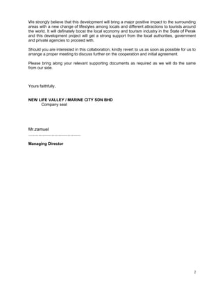 We strongly believe that this development will bring a major positive impact to the surrounding
areas with a new change of lifestyles among locals and different attractions to tourists around
the world. It will definately boost the local economy and tourism industry in the State of Perak
and this development project will get a strong support from the local authorities, government
and private agencies to proceed with.
Should you are interested in this collaboration, kindly revert to us as soon as possible for us to
arrange a proper meeting to discuss further on the cooperation and initial agreement.
Please bring along your relevant supporting documents as required as we will do the same
from our side.
Yours faithfully,
NEW LIFE VALLEY / MARINE CITY SDN BHD
Company seal
Mr.zamuel
………………………………
Managing Director
2
 