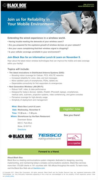 Extending the wired experience in a wireless world.
       • Having trouble meeting the demands of your wireless users?
       • Are you prepared for the explosive growth of wireless devices on your network?
       • Are your users complaining that their wireless signal is dropping?
       • Is your cellular coverage unreliable in your environment?

       Join Black Box for an informative Lunch & Learn on November 9.
       Hear about the latest indoor wireless technologies that can improve the mobile and data coverage
       within your facility!


       Topics will include:
       • The latest innovations in Distributed Antenna Systems (DAS):
         — Boosting indoor coverage for Cellular, PCS, 4G/LTE networks
         — Increased reliability for voice, data, and text messages
         — More satisfied users of smartphones, PDAs, tablets etc.
         — Dependable connectivity for first responders to emergencies
       • Next Generation Wireless LAN (Wi-Fi):
         — Robust VoIP, video, & data performance
         — Designed for today’s devices: tablets, iPads®, iPhones®, laptops, smartphones,
           medical carts, scanners, projection systems, video conferencing, and game consoles
         — Pervasive coverage for high-density usage
         — Simplicity of deployment and management


             What: Black Box Lunch & Learn
              Date: Wednesday, November 9
              Time: 11:30 a.m. – 1:30 p.m.
            Where: StoneHouse by the Ram Restaurant
                                                                                            See you there!
                      Downtown Boise
                      665 E. Park Blvd.
                      Boise, ID 83712
                      Directions




                                                      Forward to a friend.

       About Black Box
       Black Box is a leading communications system integrator dedicated to designing, sourcing,
       implementing, and maintaining today’s complex communications solutions. Black Box services
       more than 175,000 clients in 141 countries with 198 offices throughout the world. To learn more,
       visit the Black Box Web site at blackbox.com.

© Copyright 2011. Black Box Corporation. All rights reserved. Black Box® and the Double Diamond logo are registered trademarks of BB
Technologies, Inc. Any third-party trademarks appearing in this e -mail are acknowledged to be the property of their respective owners. View
our privacy policy .
 