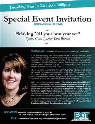 pm
    Tuesda y, March 22: 1:00 – 3:00


Special Event Invitation        rEfrEshmEnts wiLL bE sErvEd




          “Making 2011 your best year yet”
                      Special Guest Speaker Tami Bonnell


                            tami bonnELL - President, U.S. Operations of EXIT Realty Corp. International
                            In this ever changing Real Estate world we live in the only way to survive
                            is to embrace change and take an ongoing action oriented approach to
                            education. There will be significant changes in the Real Estate Industry in the
                            coming years that will affect everything we do including how we do business,
                            how we market properties, how we connect with clients, and pretty much
                            everything else we do on a daily basis.

                            No one has better understanding of where the Real Estate Industry is heading than
                            Tami Bonnell, the President of U.S. Operations of EXIT Realty Corp. International. She
                            is a thirty-year veteran and was instrumental in building three major brands. Among
                            her many achievements, she was recognized by real estate trend-watcher, Stefan
                            Swanepoel, as one of the 100 Most Influential Women in Real Estate.

                            Ms Bonnell has been a featured speaker at the national association of rEaLtors®
                            convention to the Top 500 Power Brokers, the women’s council of rEaLtors®, Inman
                            News Connect Conference and the rismedia’s Leadership conference. She was
                            recently named a Finalist in the category of best Executive in a service business by
                            the stevie awards for women in business, the world’s premier awards for women in
                            the workplace. Along with several other national and local speaking engagements,
                            Ms Bonnell hosts quarterly webinars educating the general public on real estate issues.

                            She is a wife, mother of three and grandmother of three. In her spare time she is a
                            martial artist, coach, judge and referee. Ms Bonnell has been the president of the u.s.
                            organization of EXit realty corp. international since 2001.




Location: Embassy suitEs minnEapoLis airport
              7901 34th avenue south, bloomington, minneapolis 55425

      rsvp:   bill pankonin - (612) 414-4022 or billpankonin@gmail.com
 