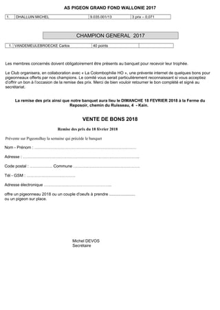 AS PIGEON GRAND FOND WALLONIE 2017
1. DHALLUIN MICHEL 9.035.001/13 3 prix – 0,071
CHAMPION GENERAL 2017
1. VANDEMEULEBROECKE Carlos 40 points
Les membres concernés doivent obligatoirement être présents au banquet pour recevoir leur trophée.
Le Club organisera, en collaboration avec « La Colombophilie HO », une prévente internet de quelques bons pour
pigeonneaux offerts par nos champions. Le comité vous serait particulièrement reconnaissant si vous acceptiez
d’offrir un bon à l’occasion de la remise des prix. Merci de bien vouloir retourner le bon complété et signé au
secrétariat.
La remise des prix ainsi que notre banquet aura lieu le DIMANCHE 18 FEVRIER 2018 à la Ferme du
Reposoir, chemin du Ruisseau, 4 - Kain.
VENTE DE BONS 2018
Remise des prix du 18 février 2018
Prévente sur PigeonsBay la semaine qui précède le banquet
Nom - Prénom : …………………………………………………………………
Adresse : …………………………………………………………………………..
Code postal : …………….. Commune ………………………………………….
Tél - GSM : ………………………………
Adresse électronique …………………………………………..
offre un pigeonneau 2018 ou un couple d'oeufs à prendre .......................
ou un pigeon sur place.
Michel DEVOS
Secrétaire
 