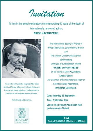 Invitation
RSVP
Electra 011-454 3349 | Martha 011– 453 8849
The International Society of Friends of
Nikos Kazantzakis, Johannesburg Branch
and
The Lyceum Club of Greek Women,
Johannesburg
invite you to a presentation entitled
“THESES and ANTITHESES”
on the works of Nikos Kazantzakis.
Special Guest:
The Chairman of the International Society of
Friends of Nikos Kazantzakis,
Mr George Stassinakis.
Date:
Time:
Venue: The Lyceum Pouroulion Hall
(on the grounds of Saheti)
This event is held under the auspices of the Greek
Ministry of Foreign Affairs and the Greek Embassy in
Pretoria, with the participation of the Department of
Education at the Consulate General of Greece.
Refreshments will be served.
To join in the global celebrations commemorating 60 years of the death of
internationally renowned author,
NIKOS KAZANTZAKIS.
 