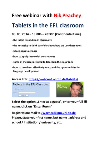 Free webinar with Nik Peachey
Tablets in the EFL clasroom
08. 05. 2014 – 19:00h – 20:30h [Continental time]
- the tablet revolution in classrooms
- the necessity to think carefully about how we use these tools
- which apps to choose
- how to apply these with our students
- some of the issues related to tablets in the classroom
- how to use them effectively to extend the opportunities for
language development
Access link: https://webconf.vc.dfn.de/tablets/
Select the option „Enter as a guest“, enter your full !!!
name, click on “Enter Room”
Registration: Mail to JWagner@lpm.uni-sb.de
Please, state your first name, last name , address and
school / institution / university, etc.
 