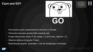 © 2016 SAP SE or an SAP affiliate company. All rights reserved.
Czym jest GO?
GO
• Nowoczesny język programowania stworzony w Google
• Potocznie nazywany golang (https://golang.org)
• Projekt stosunkowo młody (7 lat, wersja 1 w 2012 roku, obecnie 1.7)
• Składnia zbliżona do języka C/Java
• Maskotką jest gopher, zwierzątko u nas nie wystepujące (Ameryka)
 