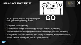 © 2016 SAP SE or an SAP affiliate company. All rights reserved.
Podstawowe cechy języka
GO
• Statycznie I silnie typowany
• Automatyczne zarządzanie pamięcią (Garbage Collector), Type Safety
• Wbudowane narzędzia do programowania współbieżnego (goroutines, channels)
• Efektywność: First-class functions, Duck Typing for Interfaces, Multiple return values, …
• Prosta składnia, czytelny kod, bardzo szybka kompilacja
Go is a general-purpose language designed
with systems programming in mind
 