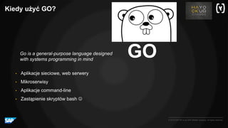 © 2016 SAP SE or an SAP affiliate company. All rights reserved.
Kiedy użyć GO?
GO
• Aplikacje sieciowe, web serwery
• Mikroserwisy
• Aplikacje command-line
• Zastąpienie skryptów bash J
Go is a general-purpose language designed
with systems programming in mind
 