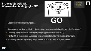 © 2016 SAP SE or an SAP affiliate company. All rights reserved.
GO
• Zapraszamy na dwa wykłady – drugi mający charakter zajęć praktycznych (live coding)
• Terminy będą znane do końca przyszłego tygodnia (styczeń 2017)
• 12.12.2016 - Facebook: Ankieta z propozycjami tematów na zajęcia praktyczne
• Czekamy na wasze pomysły: https://www.facebook.com/hack.your.career
Jeżeli chcecie wiedzieć więcej…
Propozycja wykładu:
Wprowadzenie do języka GO
 