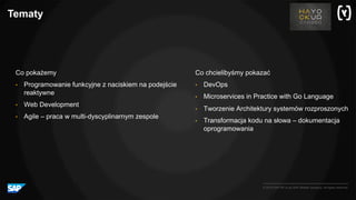 © 2016 SAP SE or an SAP affiliate company. All rights reserved.
Tematy
Co chcielibyśmy pokazać
• DevOps
• Microservices in Practice with Go Language
• Tworzenie Architektury systemów rozproszonych
• Transformacja kodu na słowa – dokumentacja
oprogramowania
Co pokażemy
• Programowanie funkcyjne z naciskiem na podejście
reaktywne
• Web Development
• Agile – praca w multi-dyscyplinarnym zespole
 