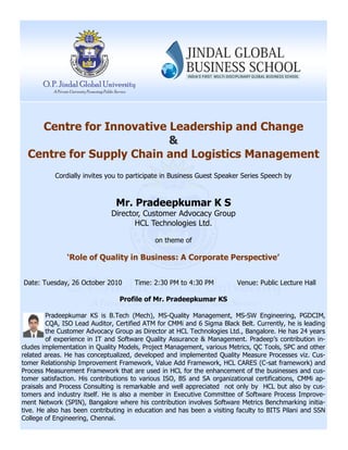 Centre for Innovative Leadership and Change
&
Centre for Supply Chain and Logistics Management
Cordially invites you to participate in Business Guest Speaker Series Speech by
Mr. Pradeepkumar K S
Director, Customer Advocacy Group
HCL Technologies Ltd.
on theme of
‘Role of Quality in Business: A Corporate Perspective’
Date: Tuesday, 26 October 2010 Time: 2:30 PM to 4:30 PM Venue: Public Lecture Hall
Profile of Mr. Pradeepkumar KS
Pradeepkumar KS is B.Tech (Mech), MS-Quality Management, MS-SW Engineering, PGDCIM,
CQA, ISO Lead Auditor, Certified ATM for CMMi and 6 Sigma Black Belt. Currently, he is leading
the Customer Advocacy Group as Director at HCL Technologies Ltd., Bangalore. He has 24 years
of experience in IT and Software Quality Assurance & Management. Pradeep’s contribution in-
cludes implementation in Quality Models, Project Management, various Metrics, QC Tools, SPC and other
related areas. He has conceptualized, developed and implemented Quality Measure Processes viz. Cus-
tomer Relationship Improvement Framework, Value Add Framework, HCL CARES (C-sat framework) and
Process Measurement Framework that are used in HCL for the enhancement of the businesses and cus-
tomer satisfaction. His contributions to various ISO, BS and SA organizational certifications, CMMi ap-
praisals and Process Consulting is remarkable and well appreciated not only by HCL but also by cus-
tomers and industry itself. He is also a member in Executive Committee of Software Process Improve-
ment Network (SPIN), Bangalore where his contribution involves Software Metrics Benchmarking initia-
tive. He also has been contributing in education and has been a visiting faculty to BITS Pilani and SSN
College of Engineering, Chennai.
 