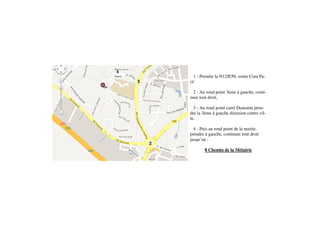 4
Mairie             1 - Prendre la N12/E50, sortie Cora Pa-
         3       cé

                  2 - Au rond point 3ème à gauche, conti-
                 nuer tout droit,

                   3 - Au rond point carré Dumaine pren-
                 dre la 3ème à gauche direction centre vil-
                 le,

                   4 - Puis au rond point de la mairie,
                 prendre à gauche, continuer tout droit
                 jusqu’au :
             2
                         8 Chemin de la Métairie
 