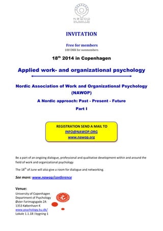 INVITATION
Free for members
100 DKK for nonmembers
18th
2014 in Copenhagen
Applied work- and organizational psychology
Nordic Association of Work and Organizational Psychology
(NAWOP)
A Nordic approach: Past - Present - Future
Part I
Be a part of an ongoing dialogue, professional and qualitative development within and around the
field of work and organizational psychology
The 18th
of June will also give a room for dialogue and networking.
See more: www.nawop/conference
Venue:
University of Copenhagen
Department of Psychology
Øster Farimagsgade 2A
1353 København K
www.psychology.ku.dk/
Lokale 1.1.18 i bygning 1
REGISTRATION SEND A MAIL TO
INFO@NAWOP.ORG
www.nawop.org
 