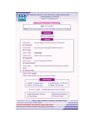 ISCCM

                             Advanced Ventilation Workshop
                                                    th
                                          Date : 24 June 2012
            Venue : Hotel Cambay Sapphire, Nr. Jivaraj Park Bridge, Jivaraj Park, Ahmedabad

                                               Schedule
                                         900-930 - Registration
                                                Lectures
          930-1010 - Newer Modes of Mechanical Ventilation
          Dr S Srinivas
          1010-1045 - How Should I Ventilate ARDS Patients?
          Dr P K Jain
          1045-1100 - Tea break
          1100-1130 - NAVA: Role in weaning
          Mr Jaganath
          1130-1215 - Basic Concept of ECMO
          Dr Venkat Goyal
          1215-1300 - High Frequency Oscillatory Ventilator in Adult
          ARDS
          Dr Sameer Jog
          1300-1400- Lunch
          1400-1700-Workshop There will be 4 tables.

                                             Workshops
                 1. ECMO : Dr Venkat Goyal               3. Dual Modes : Dr PK Jain
                 2. HFOV : Dr Sameer Jog                 4. NAVA : Dr Srinivas

                     Fees Rs. 1,200/- • ISCCM Members Fees Rs. 600/-

                  Organising Chair Person                    Organising Secretary
                  Dr. Raj Rawal                              Dr. Manoj Singh

-write cheque in favour of “ Indian society of critical care medicine, ahmedabad chapter”
-cash / post / courier/ deliver at office address:
GUJARAT PULMONARY AND CRITICAL CARE CLINIC (GPCC)
301, Swapnil-5, Commerce Six Roads, Navrangpura, Ahmedabad.
 