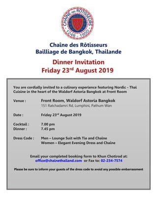 Chaîne des Rôtisseurs
Bailliage de Bangkok, Thailande
Dinner Invitation
Friday 23rd
August 2019
You are cordially invited to a culinary experience featuring Nordic - Thai
Cuisine in the heart of the Waldorf Astoria Bangkok at Front Room
Venue : Front Room, Waldorf Astoria Bangkok
151 Ratchadamri Rd, Lumphini, Pathum Wan
Date : Friday 23rd
August 2019
Cocktail : 7.00 pm
Dinner : 7.45 pm
Dress Code : Men – Lounge Suit with Tie and Chaîne
Women – Elegant Evening Dress and Chaîne
Email your completed booking form to Khun Chotirod at:
office@chainethailand.com or Fax to: 02-234-7574
Please be sure to inform your guests of the dress code to avoid any possible embarrassment
 