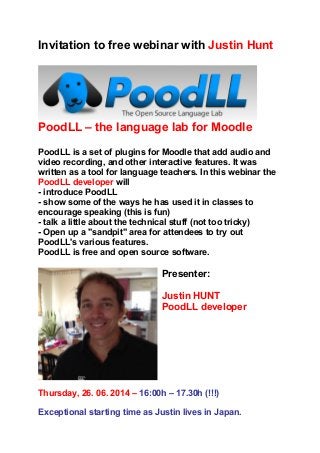 Invitation to free webinar with Justin Hunt
PoodLL – the language lab for Moodle
PoodLL is a set of plugins for Moodle that add audio and
video recording, and other interactive features. It was
written as a tool for language teachers. In this webinar the
PoodLL developer will
- introduce PoodLL
- show some of the ways he has used it in classes to
encourage speaking (this is fun)
- talk a little about the technical stuff (not too tricky)
- Open up a "sandpit" area for attendees to try out
PoodLL's various features.
PoodLL is free and open source software.
Presenter:
Justin HUNT
PoodLL developer
Thursday, 26. 06. 2014 – 16:00h – 17.30h (!!!)
Exceptional starting time as Justin lives in Japan.
 