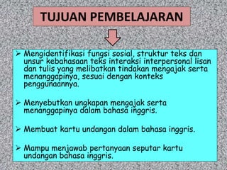 TUJUAN PEMBELAJARAN
 Mengidentifikasi fungsi sosial, struktur teks dan
unsur kebahasaan teks interaksi interpersonal lisan
dan tulis yang melibatkan tindakan mengajak serta
menanggapinya, sesuai dengan konteks
penggunaannya.
 Menyebutkan ungkapan mengajak serta
menanggapinya dalam bahasa inggris.
 Membuat kartu undangan dalam bahasa inggris.
 Mampu menjawab pertanyaan seputar kartu
undangan bahasa inggris.
 