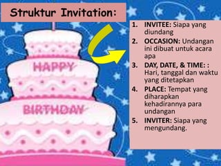 Struktur Invitation:
1. INVITEE: Siapa yang
diundang
2. OCCASION: Undangan
ini dibuat untuk acara
apa
3. DAY, DATE, & TIME: :
Hari, tanggal dan waktu
yang ditetapkan
4. PLACE: Tempat yang
diharapkan
kehadirannya para
undangan
5. INVITER: Siapa yang
mengundang.
 