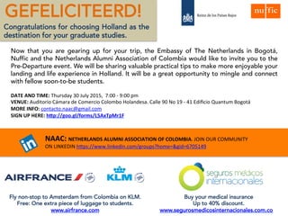 GEFELICITEERD!
Congratulations for choosing Holland as
the destination for your studies.
Now that you are gearing up for your trip, the Embassy of The Netherlands in Bogotá, EP-
Nuffic, Tilburg University and the Netherlands Alumni Association of Colombia would like to
invite you to the Pre-Departure event. We will be sharing valuable practical tips to make
more enjoyable your landing and life experience in Holland. It will be a great opportunity to
mingle and connect with fellow soon-to-be students.
DATE AND TIME: Thursday 30 July 2015, 7:00 - 9:00 pm
VENUE: Auditorio Cámara de Comercio Colombo Holandesa. Calle 90 No 19 - 41 Edificio Quantum Bogotá
MORE INFO: contacto.naac@gmail.com
SIGN UP HERE: https://docs.google.com/forms/d/1GdShksBlvZN1zwEFsWnc9PNZAiRQK4jpX6uPDRbYzks/viewform
NAAC: NETHERLANDS ALUMNI ASSOCIATION OF COLOMBIA. JOIN OUR COMMUNITY
ON LINKEDIN https://www.linkedin.com/groups?home=&gid=6705149
Fly non-stop to Amsterdam from Colombia on KLM.
Free: One extra piece of luggage to students.
www.airfrance.com
Buy your medical insurance
Up to 40% discount.
www.segurosmedicosinternacionales.com.co
 