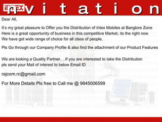 Invitation   Dear All, It’s my great pleasure to Offer you the Distribution of Intex Mobiles at Banglore Zone Here is a great opportunity of business in this competitive Market, its the right now We have got wide range of choice for all class of people,  Pls Go through our Company Profile & also find the attachment of our Product Features We are looking a Quality Partner….If you are interested to take the Distribution pls send your Mail of interest to below Email ID rajcom.rc@gmail.com  For More Details Pls free to Call me @ 9845006599 