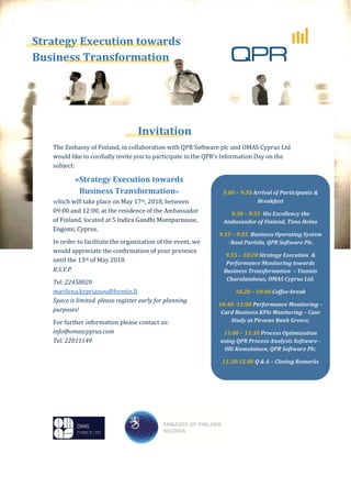 Strategy Execution towards
Business Transformation
Invitation
The Embassy of Finland, in collaboration with QPR Software plc and OMAS Cyprus Ltd
would like to cordially invite you to participate in the QPR’s Information Day on the
subject:
«Strategy Execution towards
Business Transformation»
which will take place on May 17th, 2018, between
09:00 and 12:00, at the residence of the Ambassador
of Finland, located at 5 Indira Gandhi Montparnasse,
Engomi, Cyprus.
In order to facilitate the organization of the event, we
would appreciate the confirmation of your presence
until the 13th of May 2018.
R.S.V.P.
Tel: 22458020
marilena.kyprianou@formin.fi
Space is limited. please register early for planning
purposes!
For further information please contact us:
info@omascyprus.com
Tel: 22011149
99.00 – 9:30 Arrival of Participants &
Breakfast
9.30 – 9:35 His Excellency the
Ambassador of Finland, Timo Heino
9.35 – 9:55 Business Operating System
- Raul Partida, QPR Software Plc.
9.55 – 10:20 Strategy Execution &
Performance Monitoring towards
Business Transformation – Yiannis
Charalambous, OMAS Cyprus Ltd.
10.20 – 10:40 Coffee-break
10.40 -11:00 Performance Monitoring –
Card Business KPIs Monitoring – Case
Study at Piraeus Bank Greece.
11.00 – 11:30 Process Optimization
using QPR Process Analysis Software -
Olli Komulainen, QPR Software Plc.
11.30-12.00 Q & A – Closing Remarks
Strategy Execution towar
ess Transformation
Invitatio
 