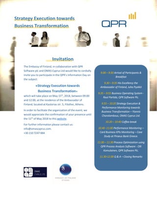 Strategy Execution towards
Business Transformation
Invitation
The Embassy of Finland, in collaboration with QPR
Software plc and OMAS Cyprus Ltd would like to cordially
invite you to participate in the QPR’s Information Day on
the subject:
«Strategy Execution towards
Business Transformation»
which will take place on May 15th
, 2018, between 09:00
and 12:00, at the residence of the Ambassador of
Finland, located at Kastorias str. 5, Filothei, Athens.
In order to facilitate the organization of the event, we
would appreciate the confirmation of your presence until
the 11th
of May 2018 to this website.
For further information please contact us:
info@omascyprus.com.
+30 210 7247 884
9.00 – 9:30 Arrival of Participants &
Breakfast
9.30 – 9:35 His Excellency the
Ambassador of Finland, Juha Pyykkö
9.35 – 9:55 Business Operating System -
Raul Partida, QPR Software Plc.
9.55 – 10:20 Strategy Execution &
Performance Monitoring towards
Business Transformation – Yiannis
Charalambous, OMAS Cyprus Ltd.
10.20 – 10:40 Coffee-break
10.40 -11:00 Performance Monitoring –
Card Business KPIs Monitoring – Case
Study at Piraeus Bank Greece.
11.00 – 11:30 Process Optimization using
QPR Process Analysis Software - Olli
Komulainen, QPR Software Plc.
11.30-12.00 Q & A – Closing Remarks
 