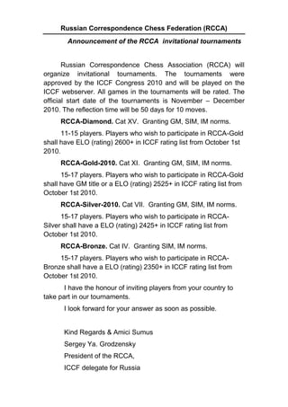 Russian Correspondence Chess Federation (RCCA)
        Announcement of the RCCA invitational tournaments


       Russian Correspondence Chess Association (RCCA) will
organize invitational tournaments. The tournaments were
approved by the ICCF Congress 2010 and will be played on the
ICCF webserver. All games in the tournaments will be rated. The
official start date of the tournaments is November – December
2010. The reflection time will be 50 days for 10 moves.
     RCCA-Diamond. Cat XV. Granting GM, SIM, IM norms.
      11-15 players. Players who wish to participate in RCCA-Gold
shall have ELO (rating) 2600+ in ICCF rating list from October 1st
2010.
     RCCA-Gold-2010. Cat XI. Granting GM, SIM, IM norms.
      15-17 players. Players who wish to participate in RCCA-Gold
shall have GM title or a ELO (rating) 2525+ in ICCF rating list from
October 1st 2010.
     RCCA-Silver-2010. Cat VII. Granting GM, SIM, IM norms.
      15-17 players. Players who wish to participate in RCCA-
Silver shall have a ELO (rating) 2425+ in ICCF rating list from
October 1st 2010.
     RCCA-Bronze. Cat IV. Granting SIM, IM norms.
     15-17 players. Players who wish to participate in RCCA-
Bronze shall have a ELO (rating) 2350+ in ICCF rating list from
October 1st 2010.
       I have the honour of inviting players from your country to
take part in our tournaments.
       I look forward for your answer as soon as possible.


       Kind Regards & Amici Sumus
       Sergey Ya. Grodzensky
       President of the RCCA,
       ICCF delegate for Russia
 