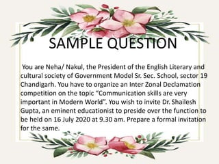 SAMPLE QUESTION
You are Neha/ Nakul, the President of the English Literary and
cultural society of Government Model Sr. Sec. School, sector 19
Chandigarh. You have to organize an Inter Zonal Declamation
competition on the topic “Communication skills are very
important in Modern World”. You wish to invite Dr. Shailesh
Gupta, an eminent educationist to preside over the function to
be held on 16 July 2020 at 9.30 am. Prepare a formal invitation
for the same.
 