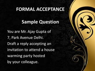FORMAL ACCEPTANCE
Sample Question
You are Mr. Ajay Gupta of
7, Park Avenue Delhi.
Draft a reply accepting an
invitation to attend a house
warming party hosted
by your colleague.
 