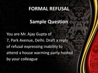 FORMAL REFUSAL
Sample Question
You are Mr. Ajay Gupta of
7, Park Avenue, Delhi. Draft a reply
of refusal expressing inability to
attend a house warming party hosted
by your colleague
 