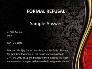 FORMAL REFUSAL
Sample Answer
7, Park Avenue
Delhi
16th June 2020
Mrs. and Mr. Ajay Gupta thank Mrs. and Mr. Satish Sharma
for their kind invitation on the house warming party on
27th June 2020 at 11 am, but regret their inability to accept
the same due to urgent and unavoidable assignment abroad.
 