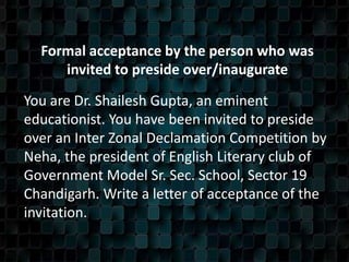 Formal acceptance by the person who was
invited to preside over/inaugurate
You are Dr. Shailesh Gupta, an eminent
educationist. You have been invited to preside
over an Inter Zonal Declamation Competition by
Neha, the president of English Literary club of
Government Model Sr. Sec. School, Sector 19
Chandigarh. Write a letter of acceptance of the
invitation.
 