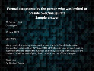 Formal acceptance by the person who was invited to
preside over/inaugurate
Sample answer
73, Sector 11 –A
Chandigarh
16 June 2020
Dear Neha
Many thanks for inviting me to preside over the Inter Zonal Declamation
Competition to be held on 27th June 2020 at 9.30 am in your school. I shall be
highly delighted to attend the function and enjoy listening to the views of the
students. It will be kind of you , if you provide me the official transport
Yours truly
Dr. Shailesh Gupta
 